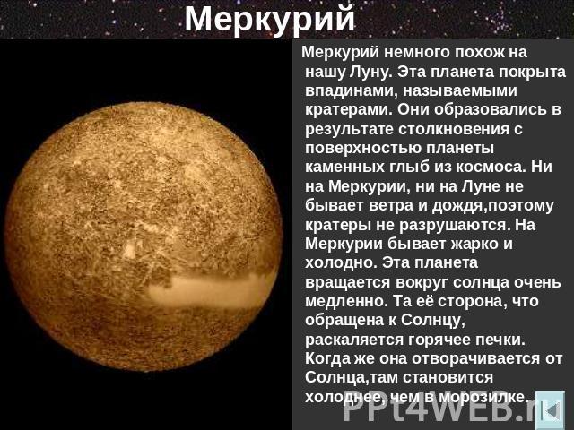 Меркурий Меркурий немного похож на нашу Луну. Эта планета покрыта впадинами, называемыми кратерами. Они образовались в результате столкновения с поверхностью планеты каменных глыб из космоса. Ни на Меркурии, ни на Луне не бывает ветра и дождя,поэтом…