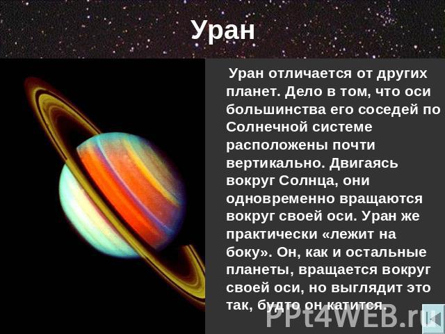 Уран Уран отличается от других планет. Дело в том, что оси большинства его соседей по Солнечной системе расположены почти вертикально. Двигаясь вокруг Солнца, они одновременно вращаются вокруг своей оси. Уран же практически «лежит на боку». Он, как …