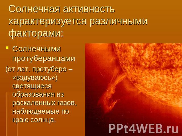 Солнечная активность характеризуется различными факторами: Солнечными протуберанцами (от лат. протуберо – «вздуваюсь») светящиеся образования из раскаленных газов, наблюдаемые по краю солнца.