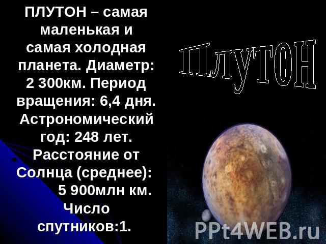 Плутон ПЛУТОН – самая маленькая и самая холодная планета. Диаметр: 2 300км. Период вращения: 6,4 дня. Астрономический год: 248 лет. Расстояние от Солнца (среднее): 5 900млн км. Число спутников:1.