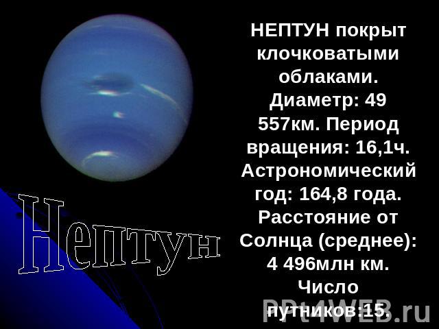 Нептун НЕПТУН покрыт клочковатыми облаками. Диаметр: 49 557км. Период вращения: 16,1ч. Астрономический год: 164,8 года. Расстояние от Солнца (среднее): 4 496млн км. Число путников:15.