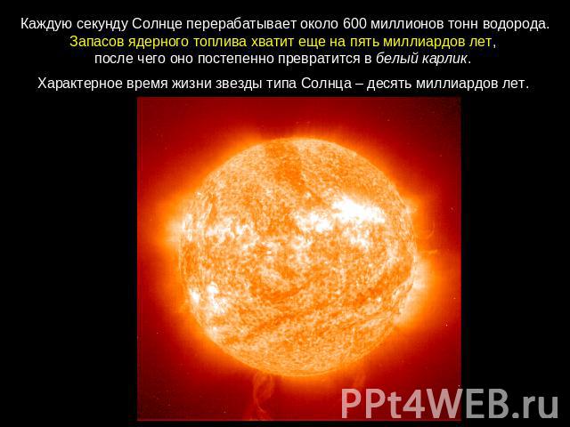 Каждую секунду Солнце перерабатывает около 600 миллионов тонн водорода. Запасов ядерного топлива хватит еще на пять миллиардов лет, после чего оно постепенно превратится в белый карлик. Характерное время жизни звезды типа Солнца – десять миллиардов лет.