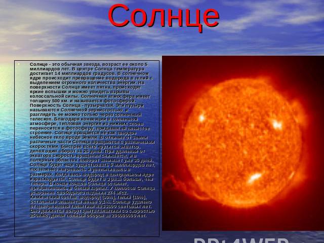 Солнце Солнце - это обычная звезда, возраст ее около 5 миллиардов лет. В центре Солнца температура достигает 14 миллиардов градусов. В солнечном ядре происходит превращение водорода в гелий с выделением огромного количества энергии. На поверхности С…