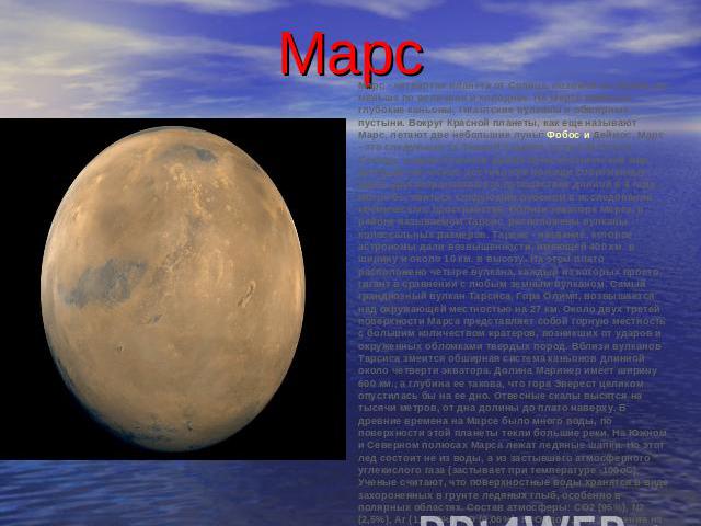Марс Марс - четвертая планета от Солнца, похожая на Землю, но меньше по величине и холоднее. На Марсе имеются глубокие каньоны, гигантские вулканы и обширные пустыни. Вокруг Красной планеты, как еще называют Марс, летают две небольшие луны: Фобос и …