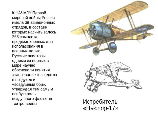 К НАЧАЛУ Первой мировой войны Россия имела 39 авиационных отрядов, в составе которых насчитывалось 263 самолета, предназначенных для использования в военных целях. . Русские авиаторы одними из первых в мире научно обосновали понятия «завоевание госп…