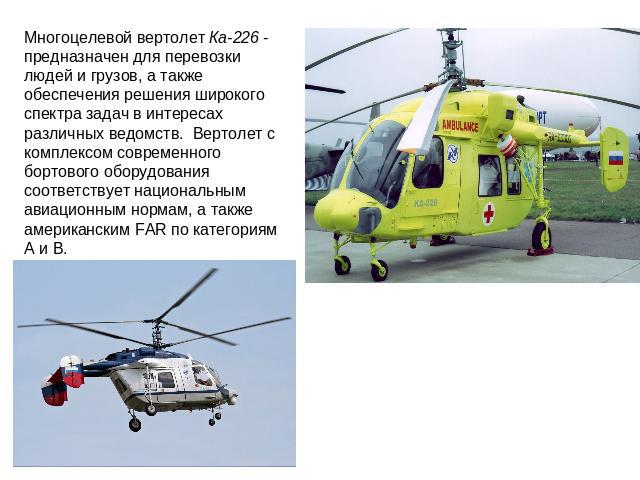 Многоцелевой вертолет Ка-226 - предназначен для перевозки людей и грузов, а также обеспечения решения широкого спектра задач в интересах различных ведомств. Вертолет с комплексом современного бортового оборудования соответствует национальным авиацио…