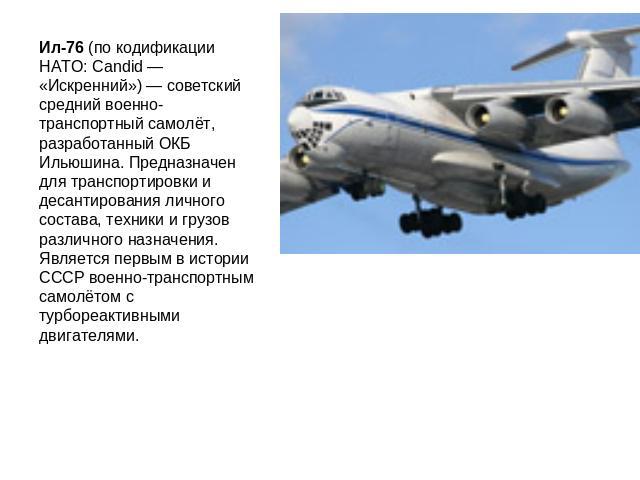 Ил-76 (по кодификации НАТО: Candid — «Искренний») — советский средний военно-транспортный самолёт, разработанный ОКБ Ильюшина. Предназначен для транспортировки и десантирования личного состава, техники и грузов различного назначения. Является первым…