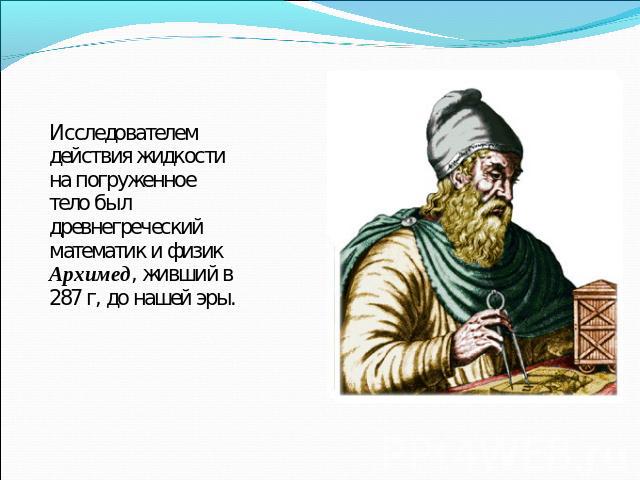 Исследователем действия жидкости на погруженное тело был древнегреческий математик и физик Архимед, живший в 287 г, до нашей эры.