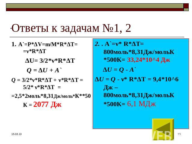 1. А`=Р*ΔV=m/М*R*ΔT= =ν*R*ΔT ΔU= 3/2*ν*R*ΔT Q = ΔU + A` Q = 3/2*ν*R*ΔT + ν*R*ΔT = 5/2* ν*R*ΔT = =2,5*2моль*8,31Дж/моль*К**50К = 2077 Дж 2. . А`=ν* R*ΔT= 800моль*8,31Дж/мольК *500К= 33,24*10^4 Дж ΔU = Q - A` ΔU = Q - ν* R*ΔT = 9,4*10^6 Дж –800моль*8,…