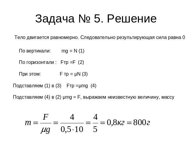 Задача № 5. Решение Тело двигается равномерно. Следовательно результирующая сила равна 0 По вертикали: mg = N (1) По горизонтали : Fтр =F (2) При этом: F тр = μN (3) Подставляем (1) в (3) Fтр =μmg (4) Подставляем (4) в (2) μmg = F, выражаем неизвест…