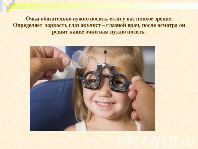 Очки обязательно нужно носить, если у вас плохое зрение. Определяет зоркость глаз окулист – глазной врач, после осмотра он решит какие очки вам нужно носить.