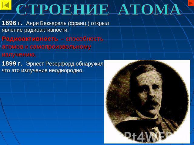 СТРОЕНИЕ АТОМА 1896 г. Анри Беккерель (франц.) открыл явление радиоактивности. Радиоактивность – способность атомов к самопроизвольному излучению. 1899 г. Эрнест Резерфорд обнаружил, что это излучение неоднородно.