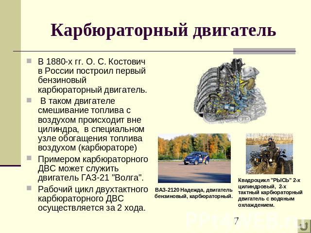 Карбюраторный двигатель В 1880-х гг. О. С. Костович в России построил первый бензиновый карбюраторный двигатель. В таком двигателе смешивание топлива с воздухом происходит вне цилиндра, в специальном узле обогащения топлива воздухом (карбюраторе) Пр…