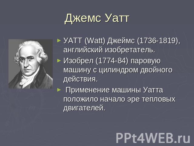 Джемс Уатт УАТТ (Watt) Джеймс (1736-1819), английский изобретатель. Изобрел (1774-84) паровую машину с цилиндром двойного действия. Применение машины Уатта положило начало эре тепловых двигателей.