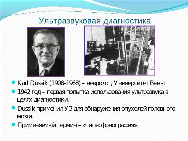 Ультразвуковая диагностика Karl Dussik (1908-1968) – невролог, Университет Вены 1942 год – первая попытка использования ультразвука в целях диагностики. Dussik применил УЗ для обнаружения опухолей головного мозга. Применяемый термин – «гиперфонография».