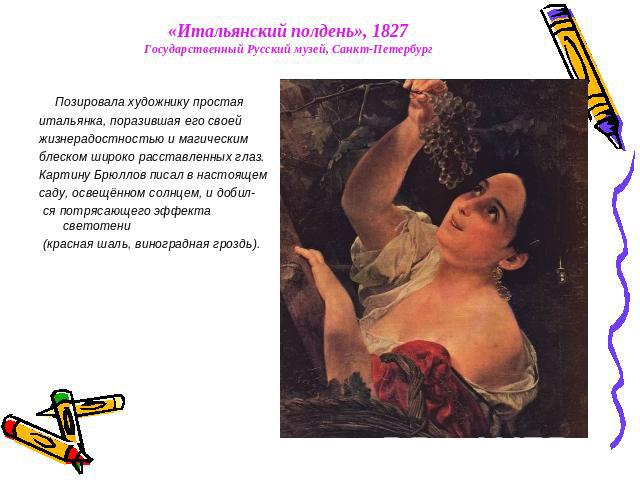 «Итальянский полдень», 1827Государственный Русский музей, Санкт-Петербург Позировала художнику простая итальянка, поразившая его своей жизнерадостностью и магическим блеском широко расставленных глаз. Картину Брюллов писал в настоящем саду, освещённ…