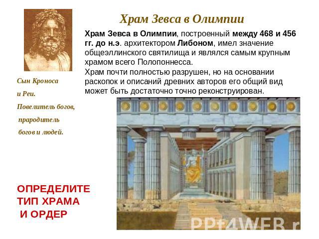 Храм Зевса в Олимпии Храм Зевса в Олимпии, построенный между 468 и 456 гг. до н.э. архитектором Либоном, имел значение общеэллинского святилища и являлся самым крупным храмом всего Полопоннесса. Храм почти полностью разрушен, но на основании раскопо…