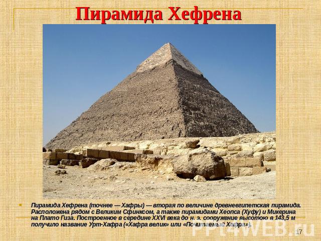 Пирамида Хефрена Пирамида Хефрена (точнее — Хафры) — вторая по величине древнеегипетская пирамида. Расположена рядом с Великим Сфинксом, а также пирамидами Хеопса (Хуфу) и Микерина на Плато Гиза. Построенное в середине XXVI века до н. э. сооружение …