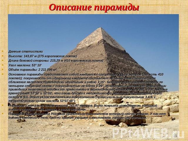 Описание пирамиды Данные статистики Высота: 143,87 м (275 королевских локтя) Длина боковой стороны: 215,29 м (410 королевских локтя) Угол наклона: 53° 10’ Объём пирамиды: 2 211 096 м³ Основание пирамиды представляет собой квадрат со сторонами 215,16…