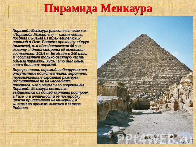 Пирамида Менкаура Пирамида Менкаура (известна также как «Пирамида Микерина») — самая южная, поздняя и низкая из трёх египетских пирамид в Гизе. Вопреки прозвищу «Херу» (высокая), она едва достигает 66 м в высоту, а длина стороны её основания составл…