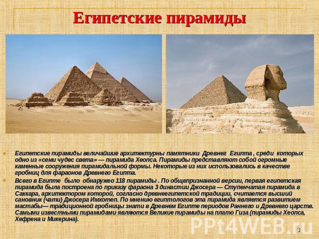 Египетские пирамиды Египетские пирамиды величайшие архитектурны памятники Древнег Египта , среди которых одно из «семи чудес света» — пирамида Хеопса. Пирамиды представляют собой огромные каменные сооружения пирамидальной формы. Некоторые из них исп…