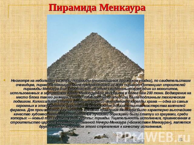 Пирамида Менкаура Несмотря на небольшие размеры пирамиды (считающиеся признаком упадка), по свидетельствам очевидцев, пирамида Менкаура была прекраснейшей из всех пирамид. Потенциал строителей пирамиды Менкаура был огромен, как об этом свидетельству…