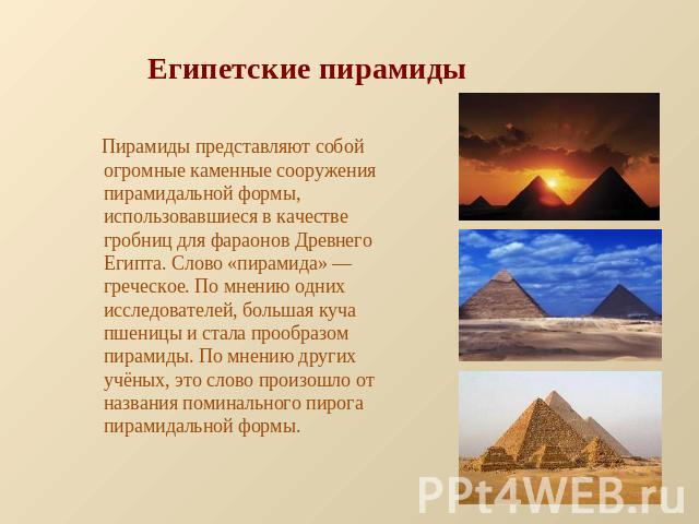 Египетские пирамиды Пирамиды представляют собой огромные каменные сооружения пирамидальной формы, использовавшиеся в качестве гробниц для фараонов Древнего Египта. Слово «пирамида» — греческое. По мнению одних исследователей, большая куча пшеницы и …