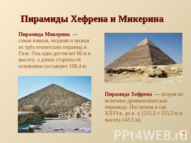 Пирамиды Хефрена и Микерина Пирамида Микерина  — самая южная, поздняя и низкая из трёх египетских пирамид в Гизе. Она едва достигает 66 м в высоту, а длина стороны её основания составляет 108,4 м. Пирамида Хефрена  — вторая по величине древнеегипетс…