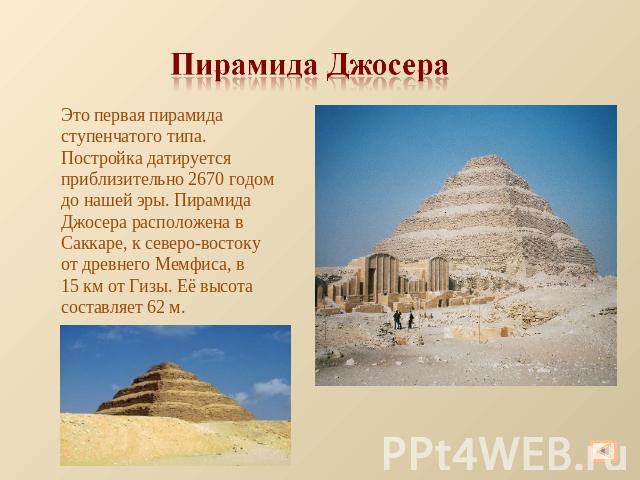 Пирамида Джосера Это первая пирамида ступенчатого типа. Постройка датируется приблизительно 2670 годом до нашей эры. Пирамида Джосера расположена в Саккаре, к северо-востоку от древнего Мемфиса, в 15 км от Гизы. Её высота составляет 62 м.