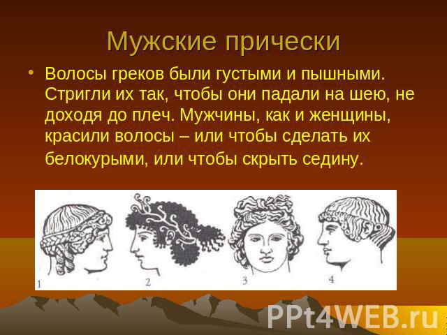 Мужские прически Волосы греков были густыми и пышными. Стригли их так, чтобы они падали на шею, не доходя до плеч. Мужчины, как и женщины, красили волосы – или чтобы сделать их белокурыми, или чтобы скрыть седину.
