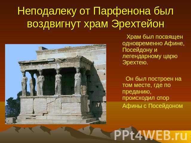 Неподалеку от Парфенона был воздвигнут храм Эрехтейон Храм был посвящен одновременно Афине, Посейдону и легендарному царю Эрехтею. Он был построен на том месте, где по преданию, происходил спор Афины с Посейдоном