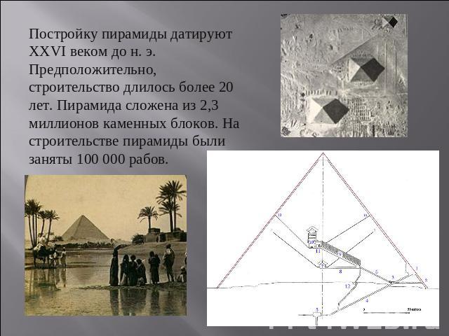 Постройку пирамиды датируют XXVI веком до н. э. Предположительно, строительство длилось более 20 лет. Пирамида сложена из 2,3 миллионов каменных блоков. На строительстве пирамиды были заняты 100 000 рабов.