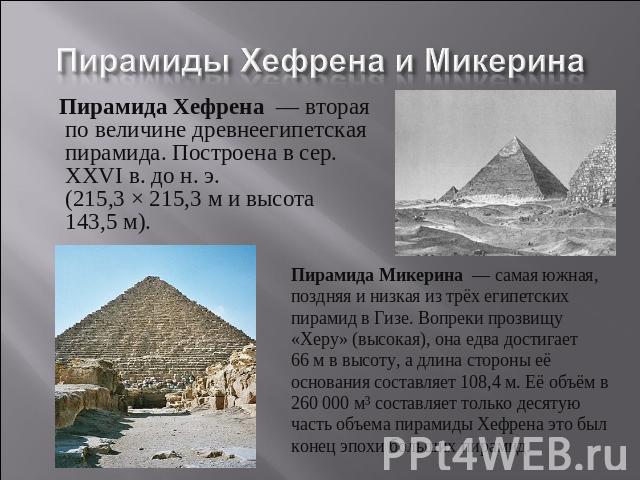 Пирамиды Хефрена и Микерина Пирамида Хефрена  — вторая по величине древнеегипетская пирамида. Построена в сер. XXVI в. до н. э. (215,3 × 215,3 м и высота 143,5 м). Пирамида Микерина  — самая южная, поздняя и низкая из трёх египетских пирамид в Гизе.…