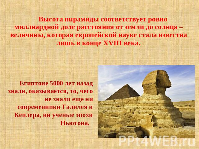 Высота пирамиды соответствует ровно миллиардной доле расстояния от земли до солнца – величины, которая европейской науке стала известна лишь в конце XVIII века. Египтяне 5000 лет назад знали, оказывается, то, чего не знали еще ни современники Галиле…