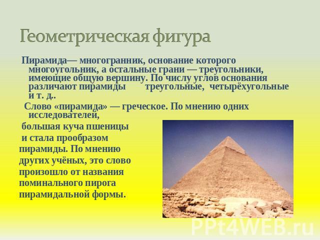 Геометрическая фигура Пирамида— многогранник, основание которого многоугольник, а остальные грани — треугольники, имеющие общую вершину. По числу углов основания различают пирамиды треугольные, четырёхугольные и т. д.. Слово «пирамида» — греческое. …