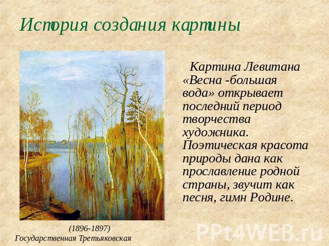 История создания картины Картина Левитана «Весна -большая вода» открывает последний период творчества художника. Поэтическая красота природы дана как прославление родной страны, звучит как песня, гимн Родине.