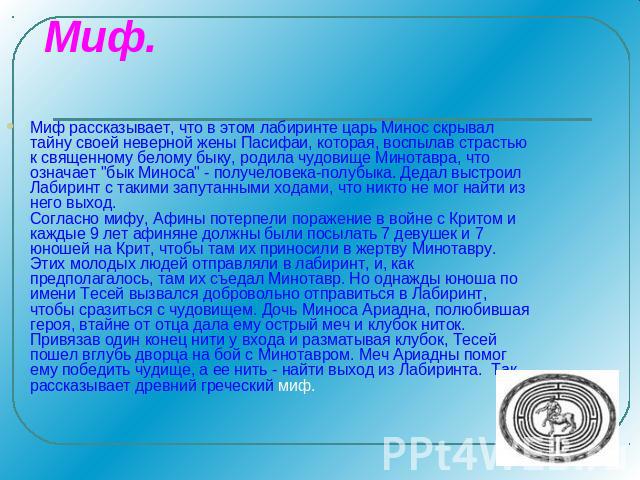 Миф. Миф рассказывает, что в этом лабиринте царь Минос скрывал тайну своей неверной жены Пасифаи, которая, воспылав страстью к священному белому быку, родила чудовище Минотавра, что означает 