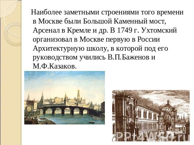 Наиболее заметными строениями того времени в Москве были Большой Каменный мост, Арсенал в Кремле и др. В 1749 г. Ухтомский организовал в Москве первую в России Архитектурную школу, в которой под его руководством учились В.П.Баженов и М.Ф.Казаков.