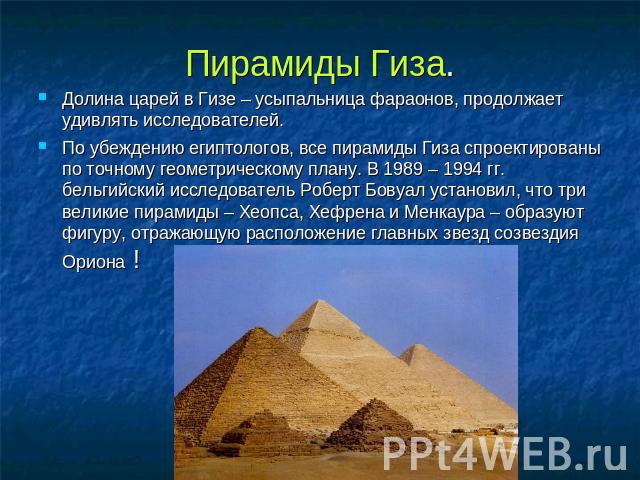 Пирамиды Гиза. Долина царей в Гизе – усыпальница фараонов, продолжает удивлять исследователей. По убеждению египтологов, все пирамиды Гиза спроектированы по точному геометрическому плану. В 1989 – 1994 гг. бельгийский исследователь Роберт Бовуал уст…