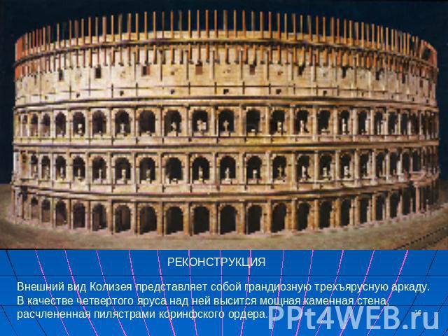 РЕКОНСТРУКЦИЯ Внешний вид Колизея представляет собой грандиозную трехъярусную аркаду. В качестве четвертого яруса над ней высится мощная каменная стена, расчлененная пилястрами коринфского ордера.