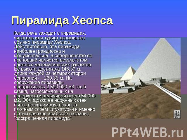 Пирамида Хеопса Когда речь заходит о пирамидах, читатель или турист вспоминает обычно пирамиду Хеопса. Действительно, эта пирамида наиболее грандиозна и монументальна, а совершенство ее пропорций является результатом сложных математических расчетов.…