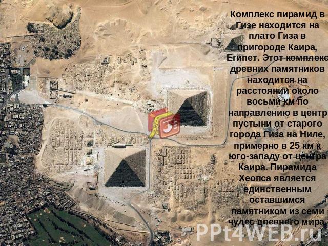 Комплекс пирамид в Гизе находится на плато Гиза в пригороде Каира, Египет. Этот комплекс древних памятников находится на расстоянии около восьми км по направлению в центр пустыни от старого города Гиза на Ниле, примерно в 25 км к юго-западу от центр…