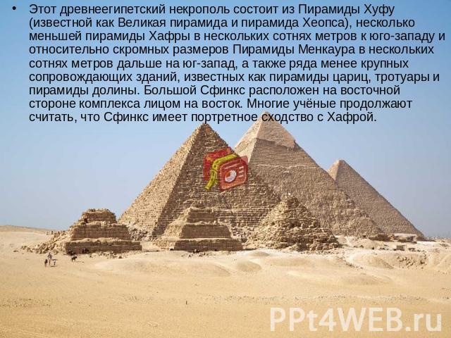 Этот древнеегипетский некрополь состоит из Пирамиды Хуфу (известной как Великая пирамида и пирамида Хеопса), несколько меньшей пирамиды Хафры в нескольких сотнях метров к юго-западу и относительно скромных размеров Пирамиды Менкаура в нескольких сот…