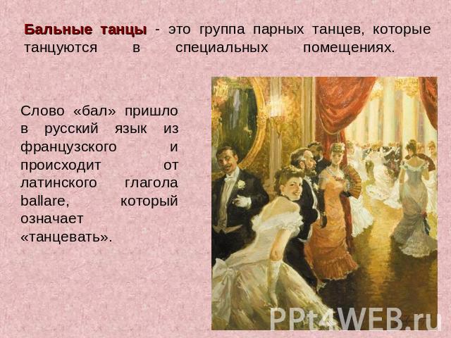 Бальные танцы - это группа парных танцев, которые танцуются в специальных помещениях. Слово «бал» пришло в русский язык из французского и происходит от латинского глагола ballare, который означает «танцевать».