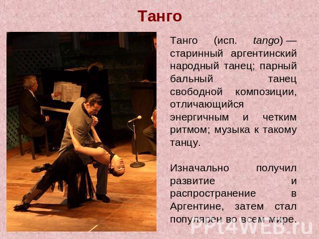 Танго Танго (исп. tango) — старинный аргентинский народный танец; парный бальный танец свободной композиции, отличающийся энергичным и четким ритмом; музыка к такому танцу. Изначально получил развитие и распространение в Аргентине, затем стал популя…