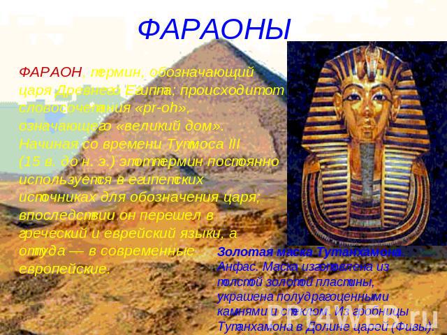ФАРАОНЫ ФАРАОН, термин, обозначающий царя Древнего Египта; происходит от словосочетания «pr-oh», означающего «великий дом». Начиная со времени Тутмоса III (15 в. до н. э.) этот термин постоянно используется в египетских источниках для обозначения ца…