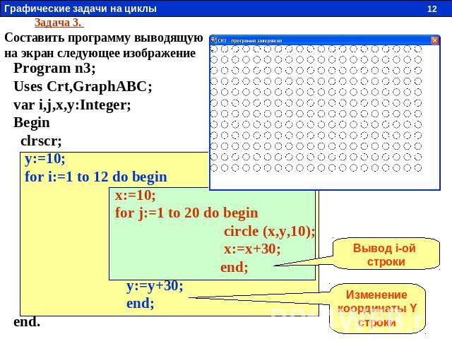Задача 3. Составить программу выводящую на экран следующее изображение Program n3; Uses Crt,GraphABC; var i,j,x,y:Integer; Begin clrscr; y:=10; for i:=1 to 12 do begin x:=10; for j:=1 to 20 do begin circle (x,y,10); x:=x+30; end; y:=y+30; end; end. …