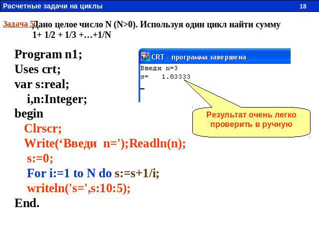 Задача 5. Дано целое число N (N>0). Используя один цикл найти сумму 1+ 1/2 + 1/3 +…+1/N Program n1; Uses crt; var s:real; i,n:Integer; begin Clrscr; Write(‘Введи n=');Readln(n); s:=0; For i:=1 to N do s:=s+1/i; writeln('s=',s:10:5); End. Результат о…