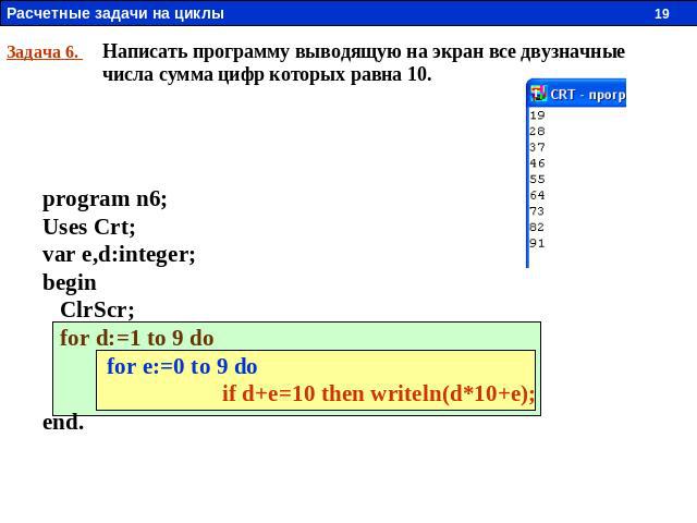Задача 6. Написать программу выводящую на экран все двузначные числа сумма цифр которых равна 10. program n6; Uses Crt; var e,d:integer; begin ClrScr; for d:=1 to 9 do for e:=0 to 9 do if d+e=10 then writeln(d*10+e); end.