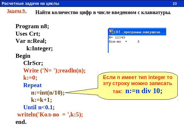 Задача 9. Найти количество цифр в числе введенном с клавиатуры. Program n8; Uses Crt; Var n:Real; k:Integer; Begin ClrScr; Write ('N= ');readln(n); k:=0; Repeat n:=int(n/10); k:=k+1; Until n